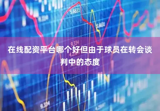 在线配资平台哪个好但由于球员在转会谈判中的态度