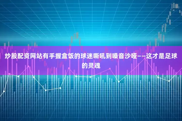 炒股配资网站有手握盒饭的球迷嘶吼到嗓音沙哑——这才是足球的灵魂