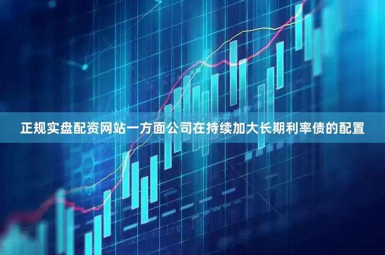 正规实盘配资网站一方面公司在持续加大长期利率债的配置