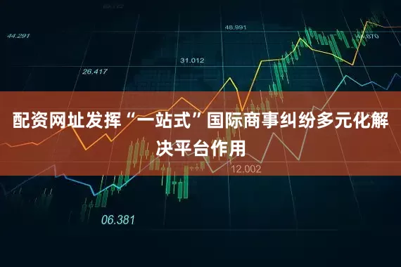 配资网址发挥“一站式”国际商事纠纷多元化解决平台作用