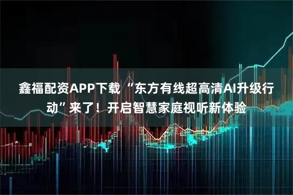鑫福配资APP下载 “东方有线超高清AI升级行动”来了!开启智慧家庭视听新体验