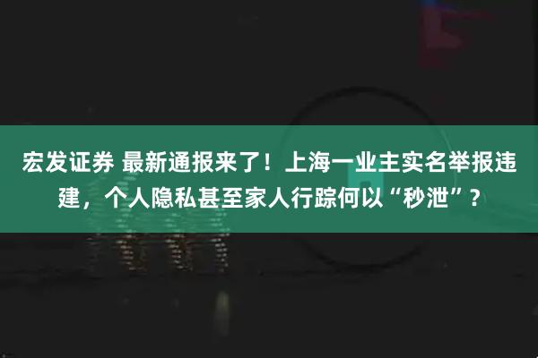 宏发证券 最新通报来了！上海一业主实名举报违建，个人隐私甚至家人行踪何以“秒泄”？
