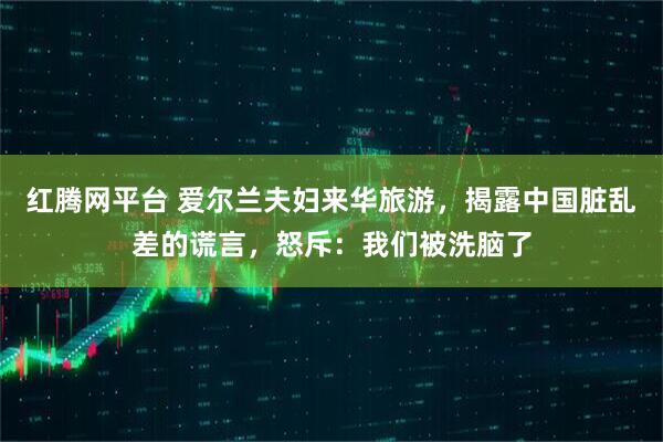 红腾网平台 爱尔兰夫妇来华旅游，揭露中国脏乱差的谎言，怒斥：我们被洗脑了