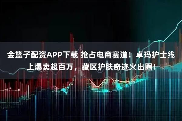 金篮子配资APP下载 抢占电商赛道!卓玛护士线上爆卖超百万,藏区护肤奇迹火出圈!