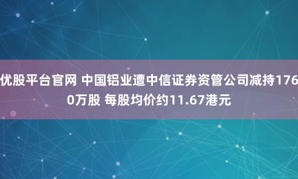 优股平台官网 中国铝业遭中信证券资管公司减持1760万股 每股均价约11.67港元