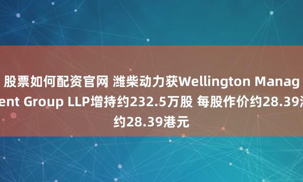 股票如何配资官网 潍柴动力获Wellington Management Group LLP增持约232.5万股 每股作价约28.39港元