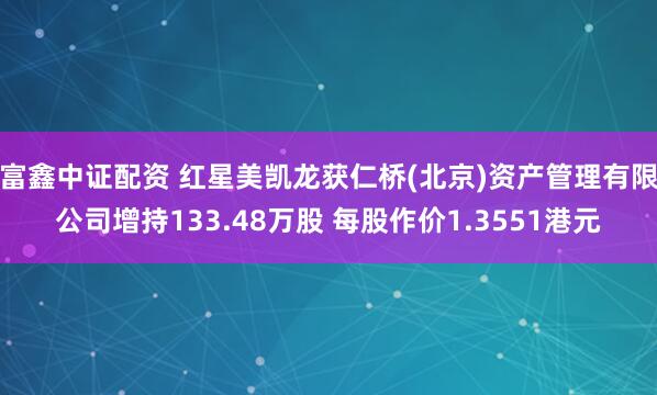 富鑫中证配资 红星美凯龙获仁桥(北京)资产管理有限公司增持133.48万股 每股作价1.3551港元