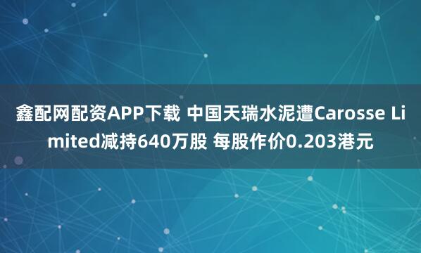 鑫配网配资APP下载 中国天瑞水泥遭Carosse Limited减持640万股 每股作价0.203港元