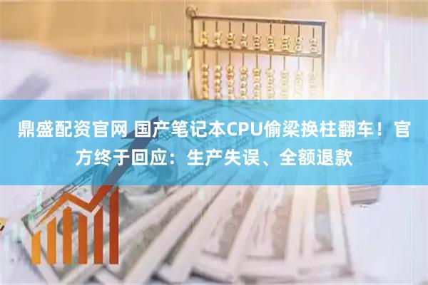鼎盛配资官网 国产笔记本CPU偷梁换柱翻车！官方终于回应：生产失误、全额退款