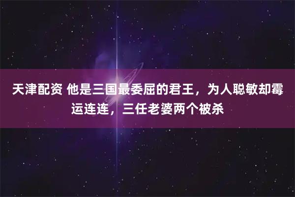 天津配资 他是三国最委屈的君王，为人聪敏却霉运连连，三任老婆两个被杀