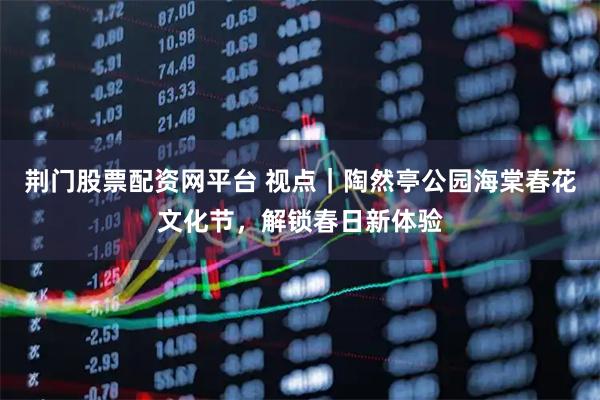 荆门股票配资网平台 视点｜陶然亭公园海棠春花文化节，解锁春日新体验