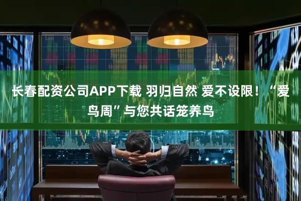 长春配资公司APP下载 羽归自然 爱不设限！“爱鸟周”与您共话笼养鸟