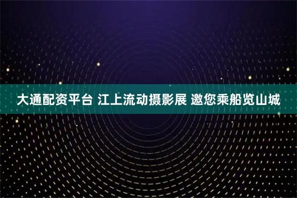 大通配资平台 江上流动摄影展 邀您乘船览山城