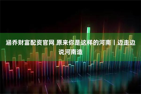 涵乔财富配资官网 原来你是这样的河南丨边走边说河南造