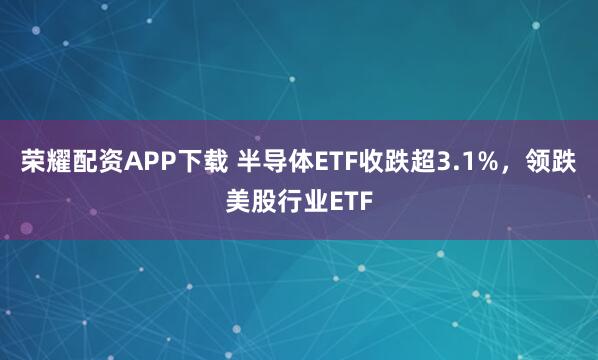 荣耀配资APP下载 半导体ETF收跌超3.1%，领跌美股行业ETF
