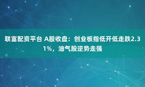 联富配资平台 A股收盘：创业板指低开低走跌2.31%，油气股逆势走强
