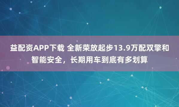 益配资APP下载 全新荣放起步13.9万配双擎和智能安全，长期用车到底有多划算