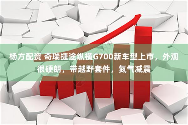 杨方配资 奇瑞捷途纵横G700新车型上市,外观很硬朗,带越野套件,氮气减震