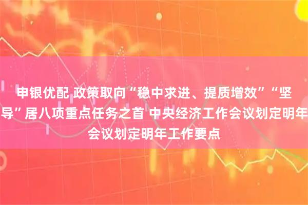 申银优配 政策取向“稳中求进、提质增效”“坚持内需主导”居八项重点任务之首 中央经济工作会议划定明年工作要点