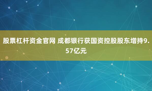 股票杠杆资金官网 成都银行获国资控股股东增持9.57亿元