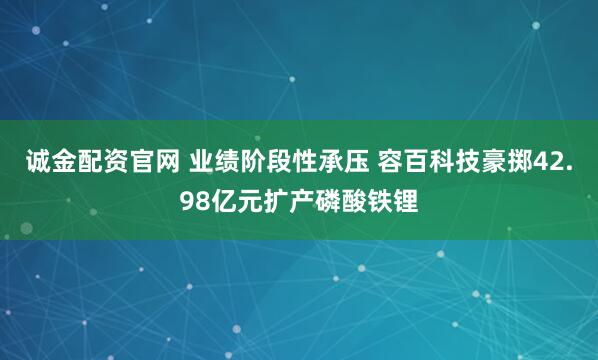 诚金配资官网 业绩阶段性承压 容百科技豪掷42.98亿元扩产磷酸铁锂
