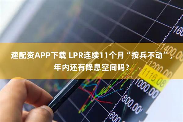 速配资APP下载 LPR连续11个月“按兵不动”，年内还有降息空间吗？