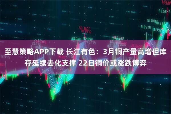 至慧策略APP下载 长江有色：3月铜产量高增但库存延续去化支撑 22日铜价或涨跌博弈