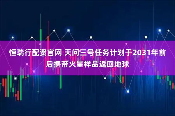 恒瑞行配资官网 天问三号任务计划于2031年前后携带火星样品返回地球