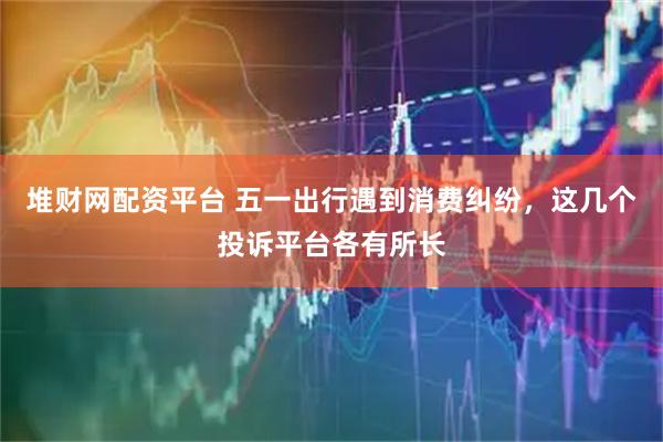 堆财网配资平台 五一出行遇到消费纠纷，这几个投诉平台各有所长