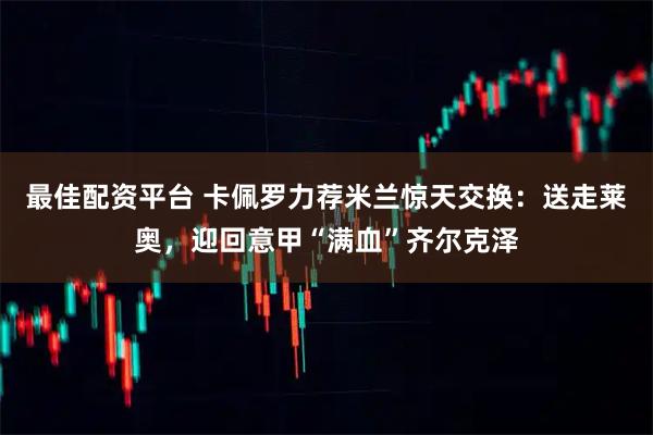 最佳配资平台 卡佩罗力荐米兰惊天交换：送走莱奥，迎回意甲“满血”齐尔克泽