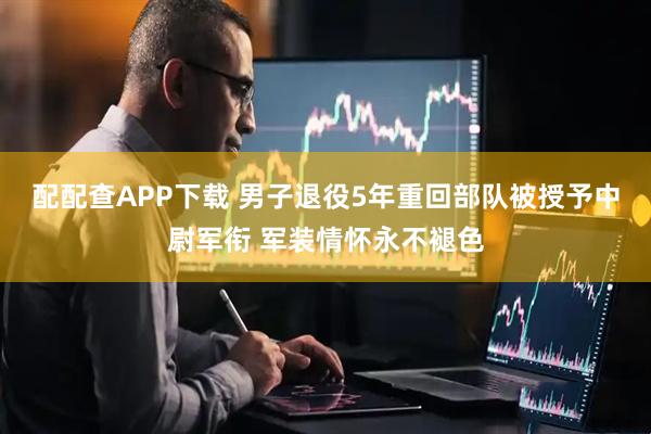 配配查APP下载 男子退役5年重回部队被授予中尉军衔 军装情怀永不褪色
