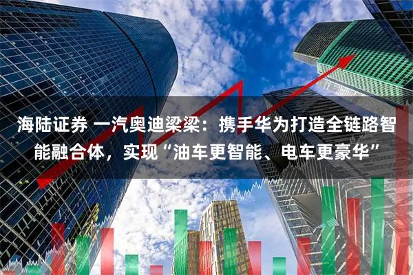 海陆证券 一汽奥迪梁梁：携手华为打造全链路智能融合体，实现“油车更智能、电车更豪华”