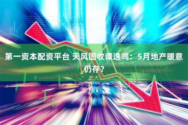 第一资本配资平台 天风固收谭逸鸣：5月地产暖意仍存？