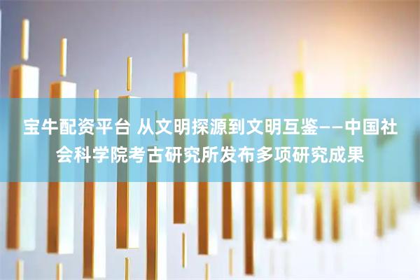 宝牛配资平台 从文明探源到文明互鉴——中国社会科学院考古研究所发布多项研究成果