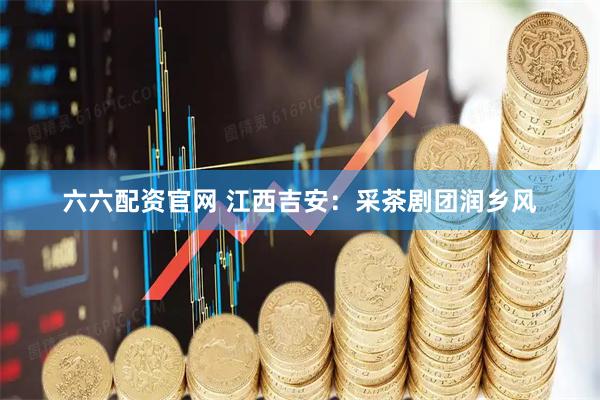 六六配资官网 江西吉安：采茶剧团润乡风
