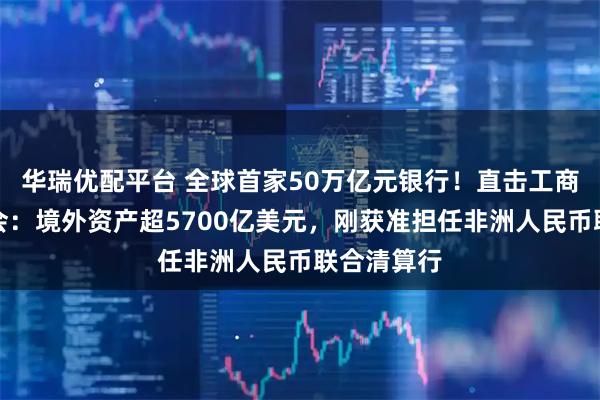 华瑞优配平台 全球首家50万亿元银行！直击工商银行股东会：境外资产超5700亿美元，刚获准担任非洲人民币联合清算行