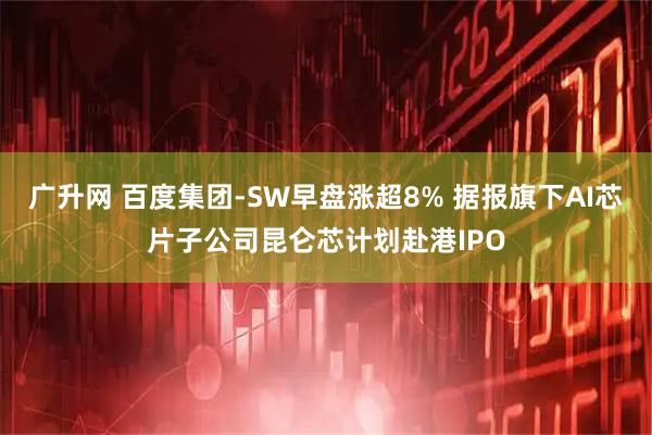 广升网 百度集团-SW早盘涨超8% 据报旗下AI芯片子公司昆仑芯计划赴港IPO