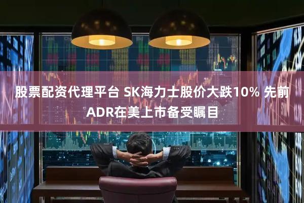 股票配资代理平台 SK海力士股价大跌10% 先前ADR在美上市备受瞩目