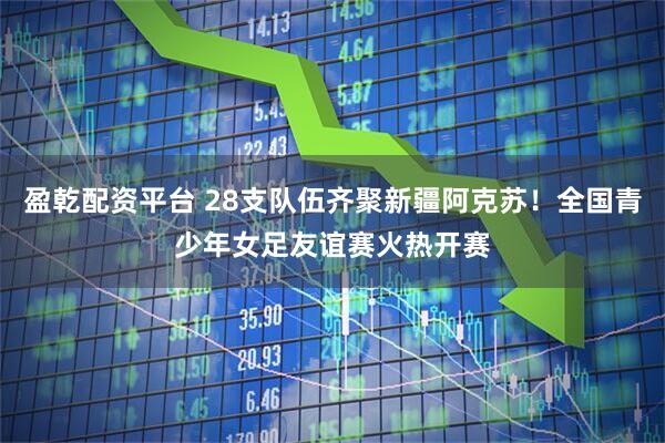 盈乾配资平台 28支队伍齐聚新疆阿克苏！全国青少年女足友谊赛火热开赛