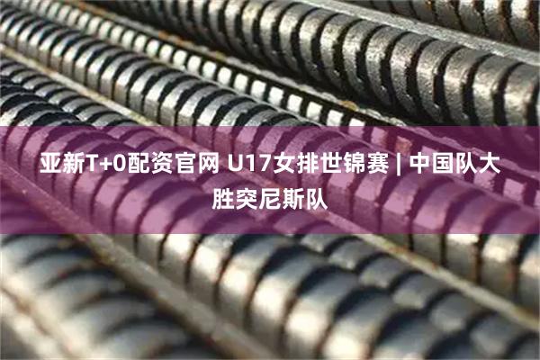 亚新T+0配资官网 U17女排世锦赛 | 中国队大胜突尼斯队