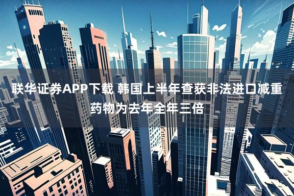 联华证券APP下载 韩国上半年查获非法进口减重药物为去年全年三倍