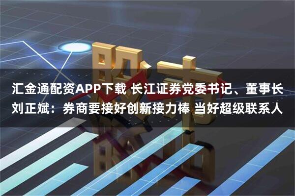 汇金通配资APP下载 长江证券党委书记、董事长刘正斌：券商要接好创新接力棒 当好超级联系人